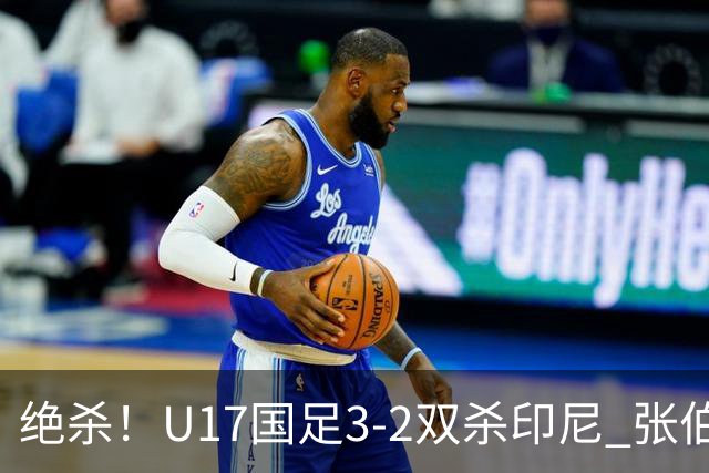 绝杀！U17国足3-2双杀印尼 张伯霖造乌龙何思凡传射赵松源破门
